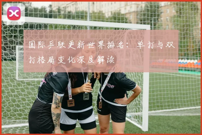 国际乒联更新世界排名:单打与双打格局变化深度解读