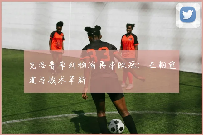 克洛普率利物浦再夺欧冠:王朝重建与战术革新