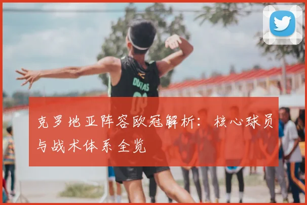 克罗地亚阵容欧冠解析：核心球员与战术体系全览