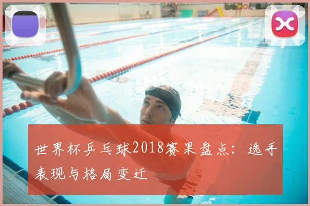 世界杯乒乓球2018赛果盘点：选手表现与格局变迁