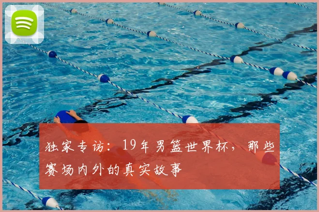 独家专访:19年男篮世界杯,那些赛场内外的真实故事