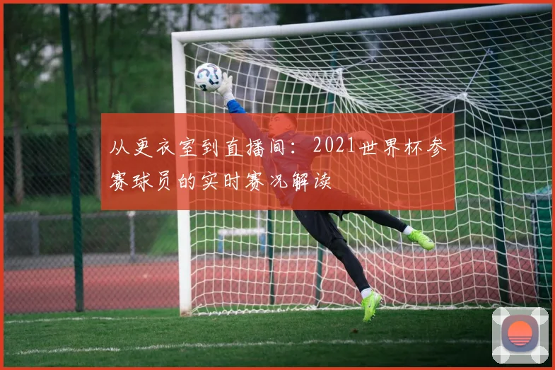 从更衣室到直播间：2021世界杯参赛球员的实时赛况解读