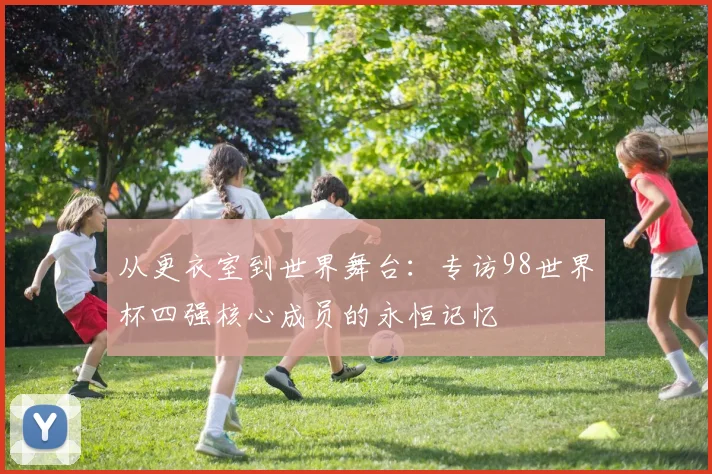 从更衣室到世界舞台：专访98世界杯四强核心成员的永恒记忆