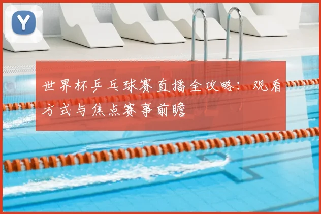 世界杯乒乓球赛直播全攻略：观看方式与焦点赛事前瞻