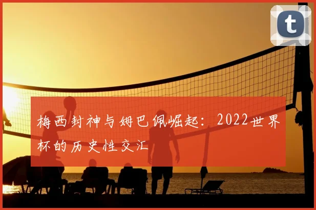 梅西封神与姆巴佩崛起：2022世界杯的历史性交汇