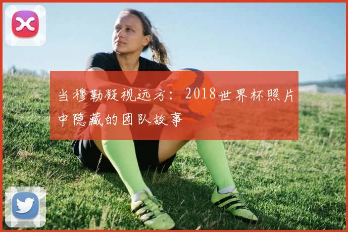 当穆勒凝视远方:2018世界杯照片中隐藏的团队故事