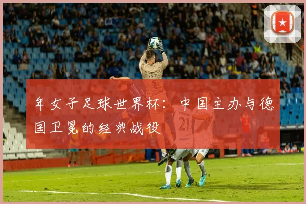 年女子足球世界杯：中国主办与德国卫冕的经典战役