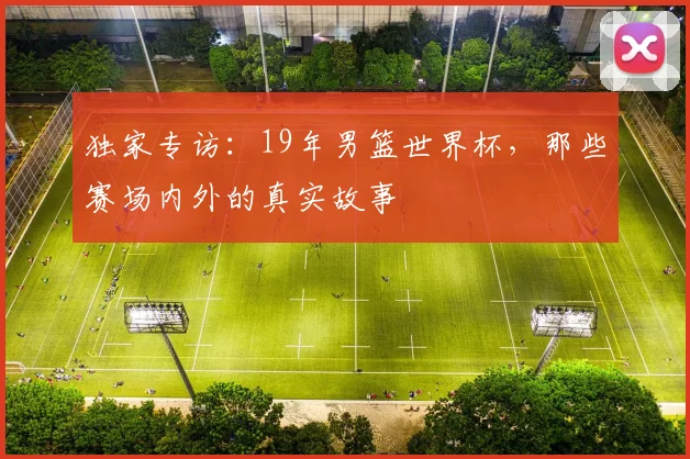 独家专访：19年男篮世界杯，那些赛场内外的真实故事