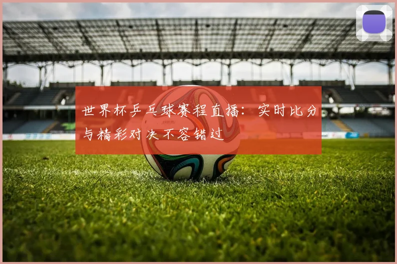 世界杯乒乓球赛程直播：实时比分与精彩对决不容错过