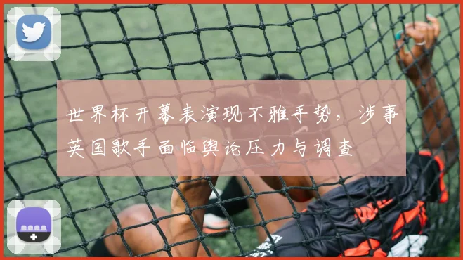 世界杯开幕表演现不雅手势，涉事英国歌手面临舆论压力与调查