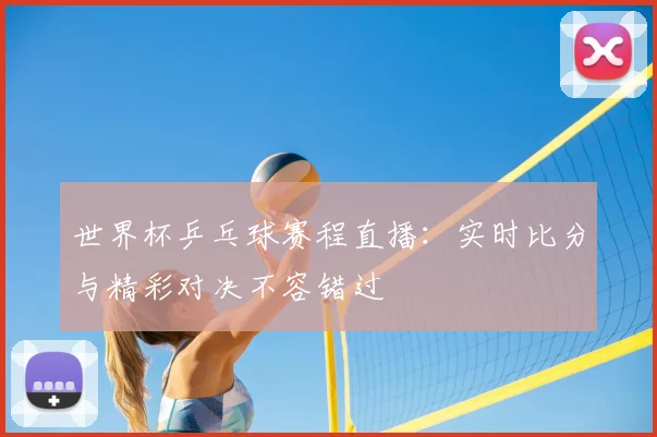 世界杯乒乓球赛程直播：实时比分与精彩对决不容错过