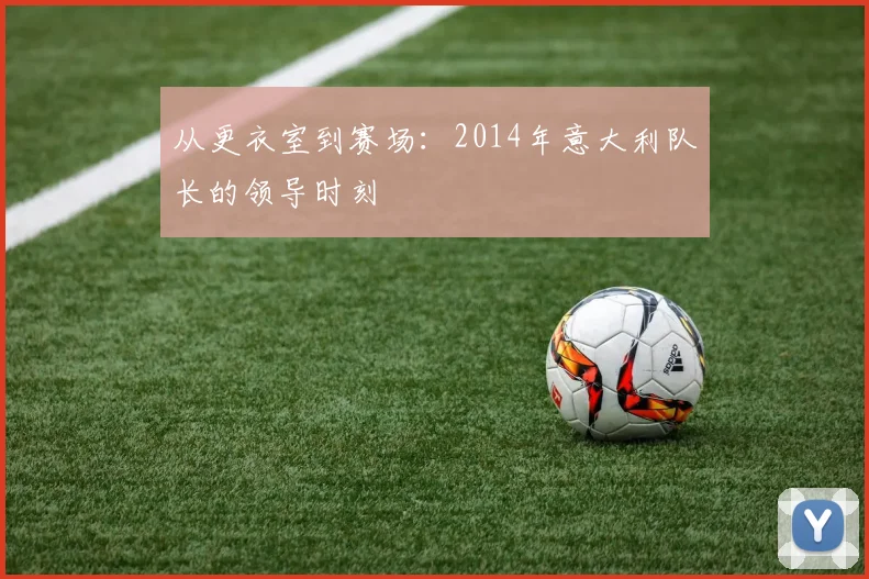 从更衣室到赛场：2014年意大利队长的领导时刻