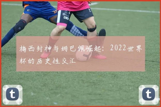梅西封神与姆巴佩崛起:2022世界杯的历史性交汇