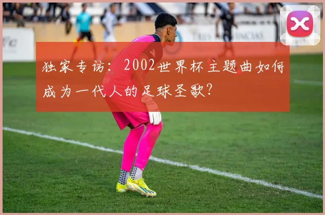 独家专访:2002世界杯主题曲如何成为一代人的足球圣歌?