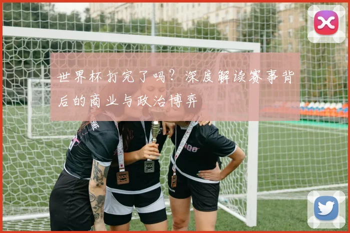 世界杯打完了吗?深度解读赛事背后的商业与政治博弈