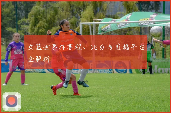 女篮世界杯赛程、比分与直播平台全解析