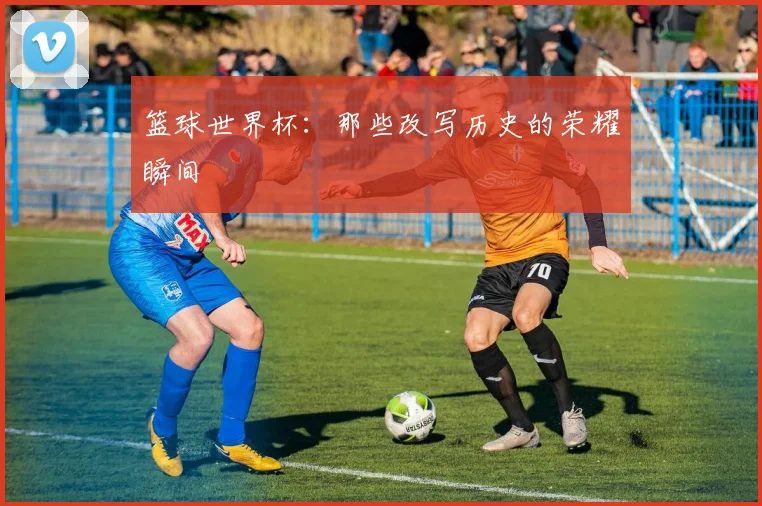 篮球世界杯：那些改写历史的荣耀瞬间